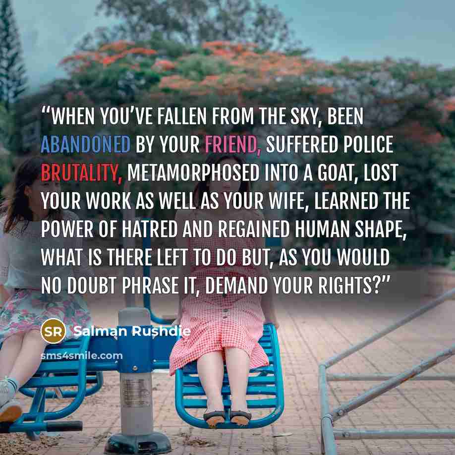 “When you’ve fallen from the sky, been abandoned by your friend, suffered police brutality, metamorphosed into a goat, lost your work as well as your wife, learned the power of hatred and regained human shape, what is there left to do but, as you would no doubt phrase it, demand your rights?” quote by Salman Rushdie