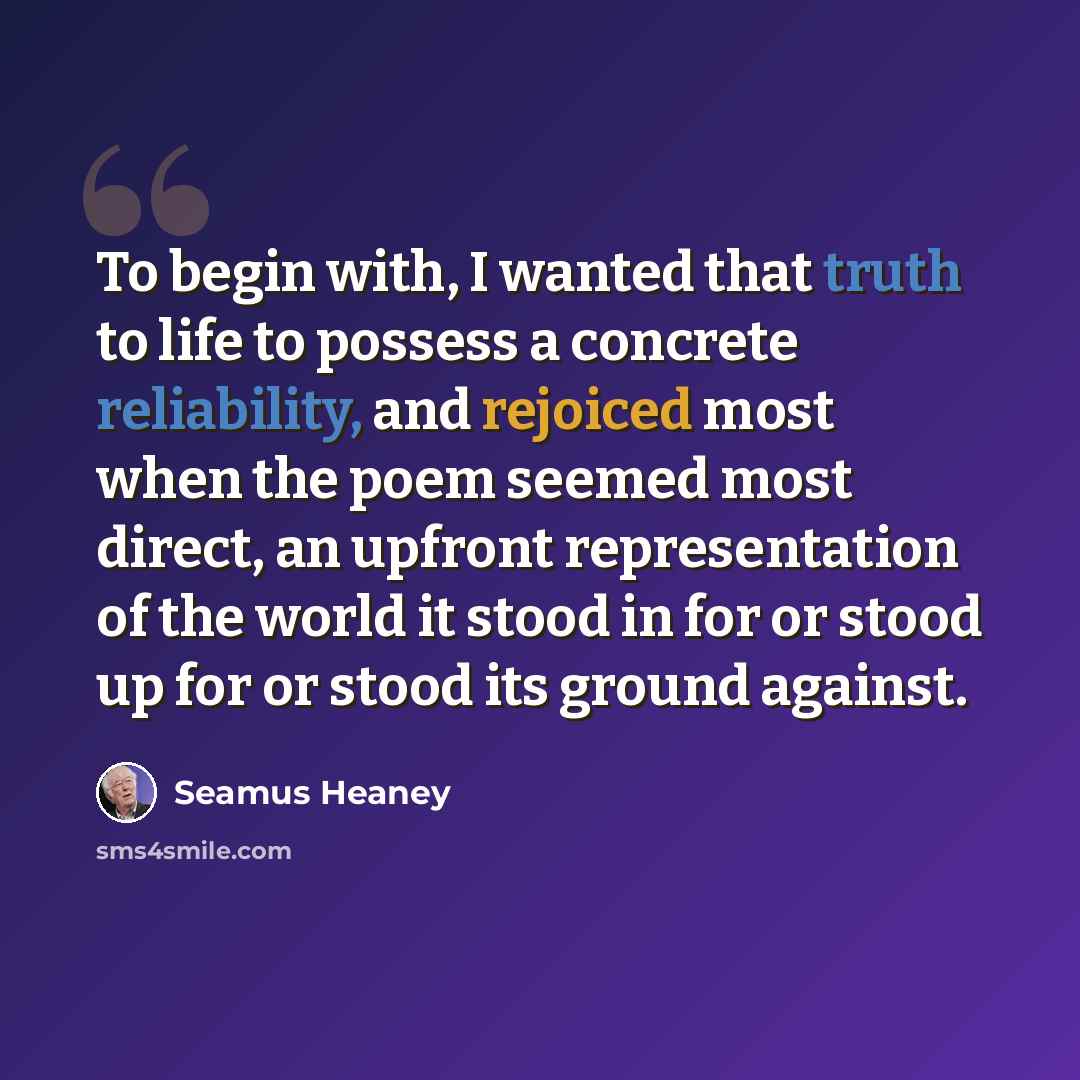 “To begin with, I wanted that truth to life to possess a concrete reliability, and rejoiced most when the poem seemed most direct, an upfront representation of the world it stood in for or stood up for or stood its ground against.” quote by Seamus Heaney