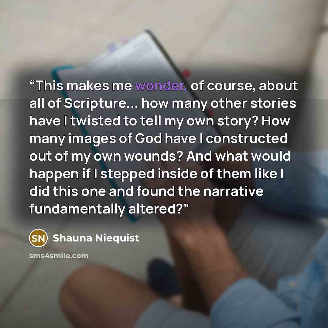 “This makes me wonder, of course, about all of Scripture... how many other stories have I twisted to tell my own story? How many images of God have I constructed out of my own wounds? And what would happen if I stepped inside of them like I did this one and found the narrative fundamentally altered?” quote by Shauna Niequist
