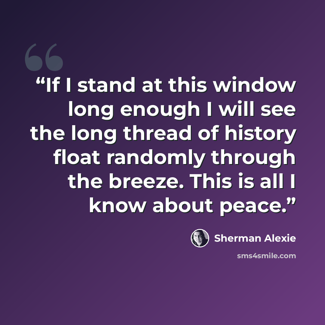 “If I stand at this window long enough I will see the long thread of history float randomly through the breeze. This is all I know about peace.” quote by Sherman Alexie