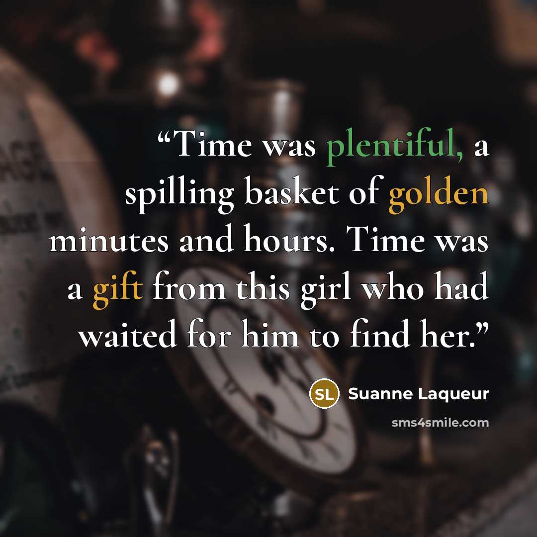 “Time was plentiful, a spilling basket of golden minutes and hours. Time was a gift from this girl who had waited for him to find her.” quote by Suanne Laqueur