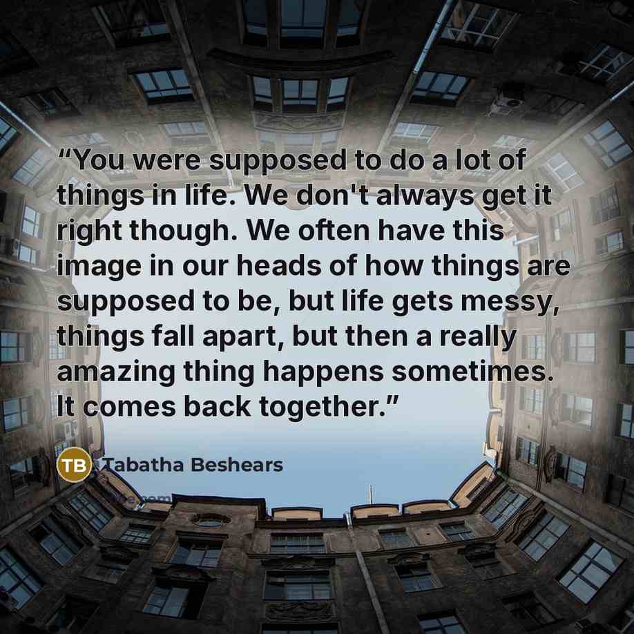 “You were supposed to do a lot of things in life. We don't always get it right though. We often have this image in our heads of how things are supposed to be, but life gets messy, things fall apart, but then a really amazing thing happens sometimes. It comes back together.” quote by Tabatha Beshears