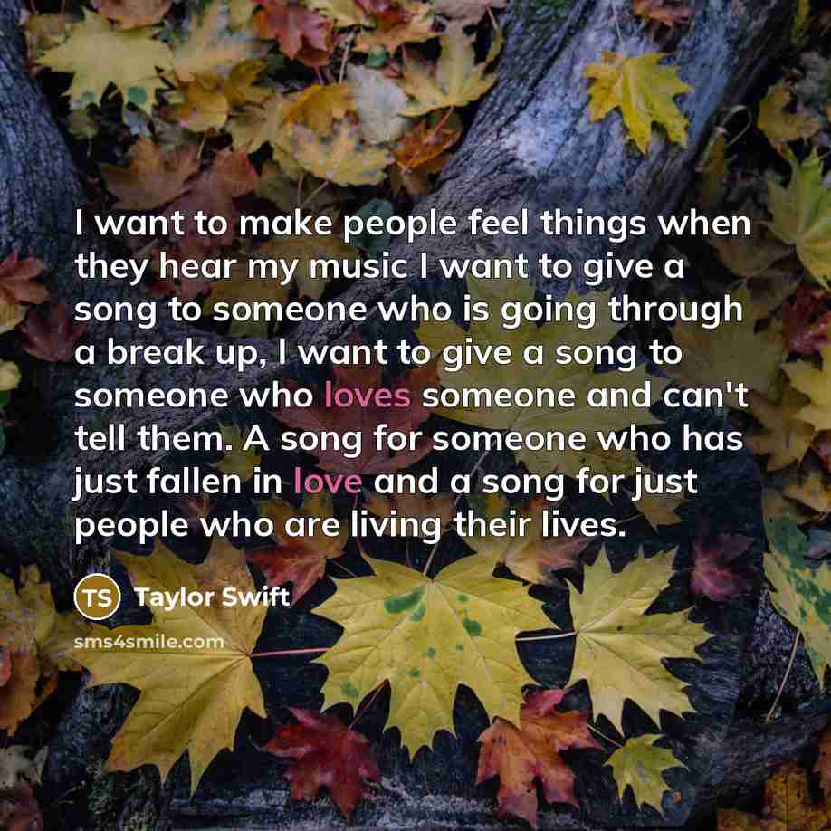 “I want to make people feel things when they hear my music I want to give a song to someone who is going through a break up, I want to give a song to someone who loves someone and can't tell them. A song for someone who has just fallen in love and a song for just people who are living their lives.” quote by Taylor Swift