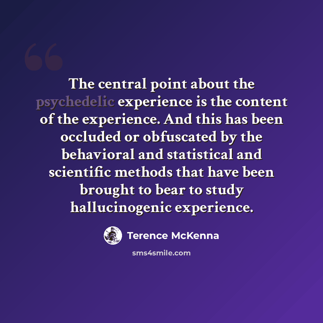 “The central point about the psychedelic experience is the content of the experience. And this has been occluded or obfuscated by the behavioral and statistical and scientific methods that have been brought to bear to study hallucinogenic experience.” quote by Terence McKenna