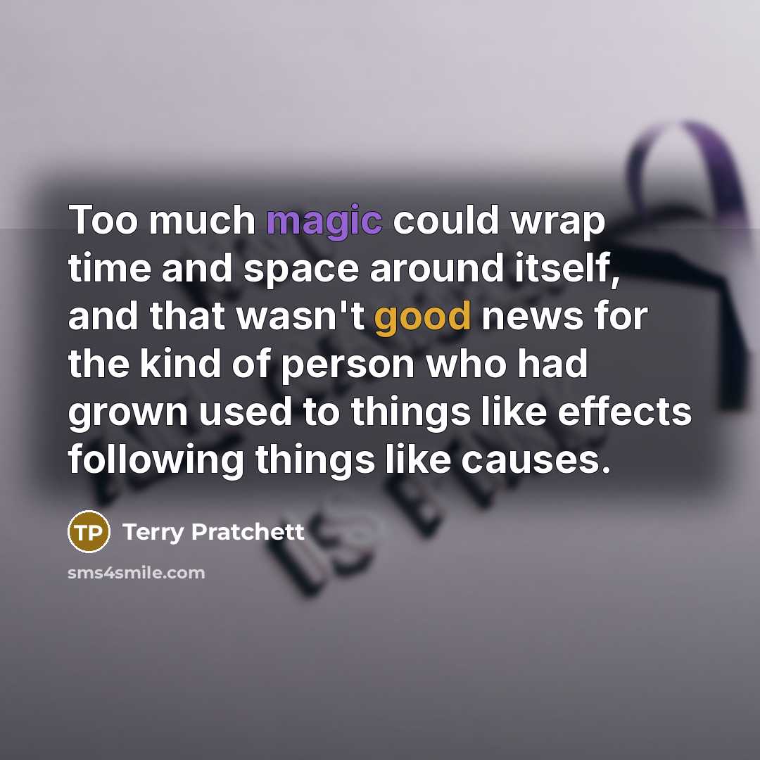 “Too much magic could wrap time and space around itself, and that wasn't good news for the kind of person who had grown used to things like effects following things like causes.” quote by Terry Pratchett