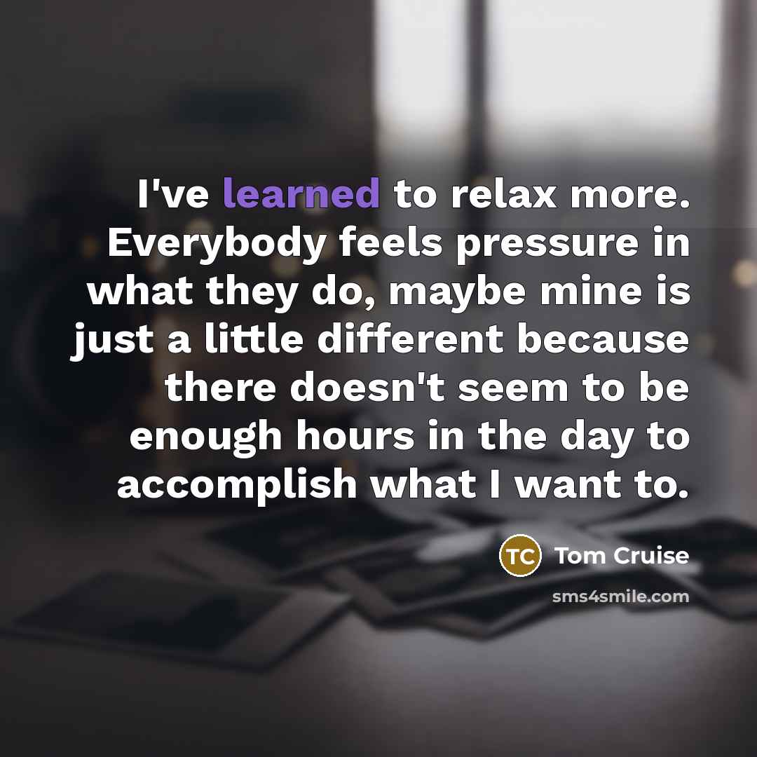 “I've learned to relax more. Everybody feels pressure in what they do, maybe mine is just a little different because there doesn't seem to be enough hours in the day to accomplish what I want to.” quote by Tom Cruise