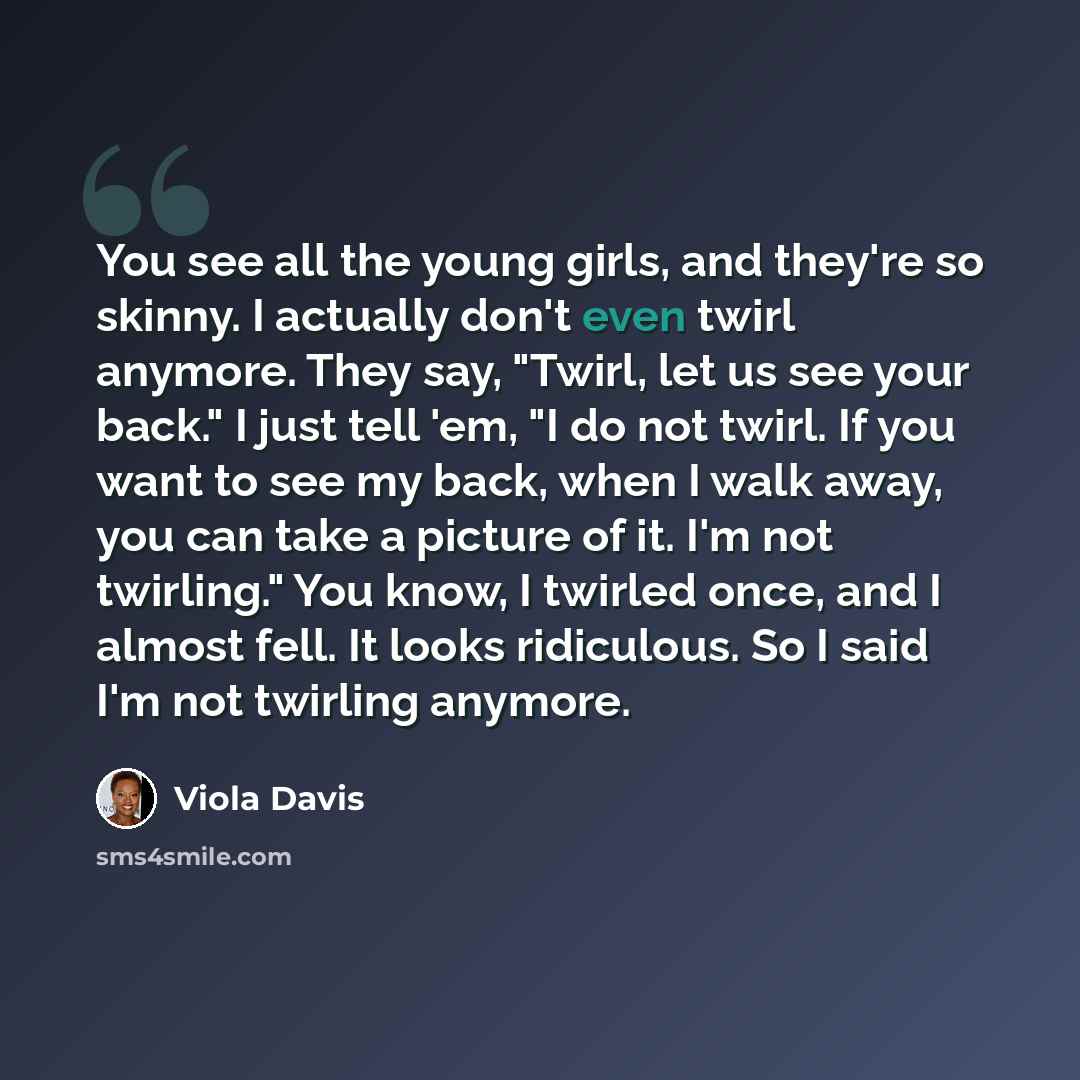 “You see all the young girls, and they're so skinny. I actually don't even twirl anymore. They say, "Twirl, let us see your back." I just tell 'em, "I do not twirl. If you want to see my back, when I walk away, you can take a picture of it. I'm not twirling." You know, I twirled once, and I almost…” quote by Viola Davis