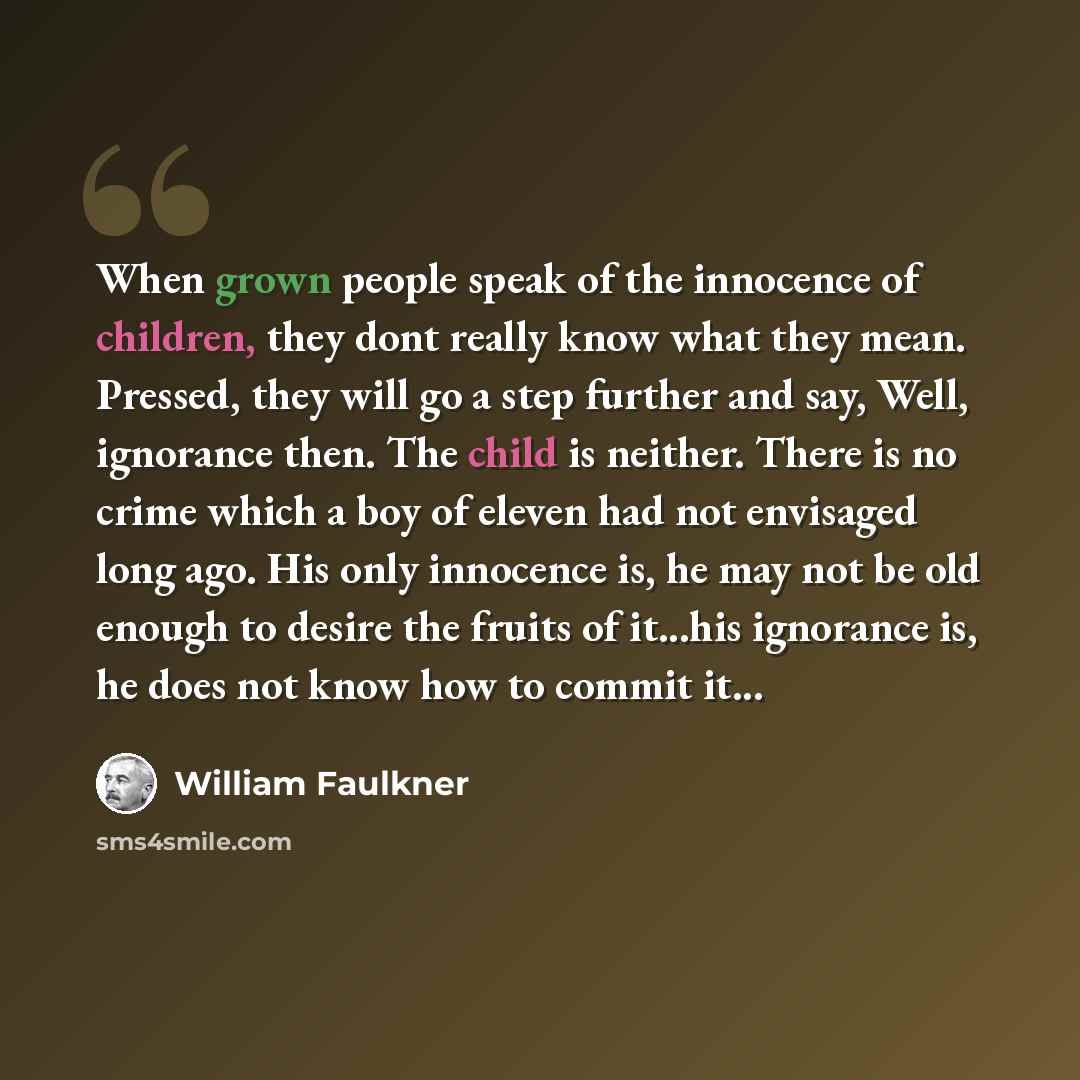 “When grown people speak of the innocence of children, they dont really know what they mean. Pressed, they will go a step further and say, Well, ignorance then. The child is neither. There is no crime which a boy of eleven had not envisaged long ago. His only innocence is, he may not be old enough…” quote by William Faulkner