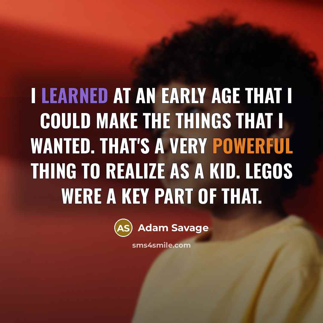 “I learned at an early age that I could make the things that I wanted. That's a very powerful thing to realize as a kid. LEGOs were a key part of that.” quote by Adam Savage