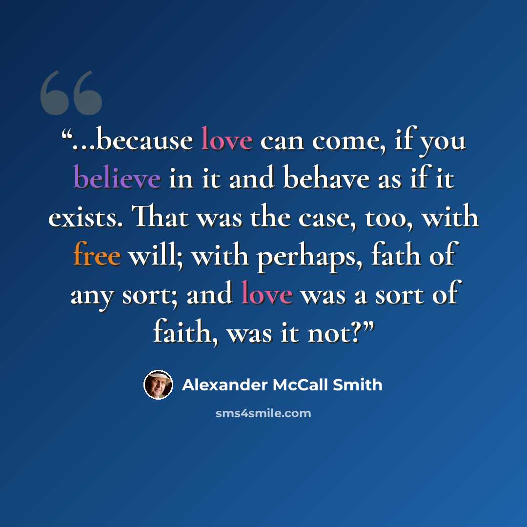 “...because love can come, if you believe in it and behave as if it exists. That was the case, too, with free will; with perhaps, fath of any sort; and love was a sort of faith, was it not?” quote by Alexander McCall Smith