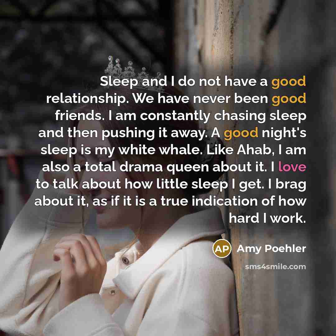 “Sleep and I do not have a good relationship. We have never been good friends. I am constantly chasing sleep and then pushing it away. A good night's sleep is my white whale. Like Ahab, I am also a total drama queen about it. I love to talk about how little sleep I get. I brag about it, as if it is…” quote by Amy Poehler