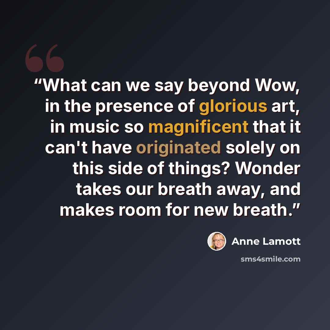 “What can we say beyond Wow, in the presence of glorious art, in music so magnificent that it can't have originated solely on this side of things? Wonder takes our breath away, and makes room for new breath.” quote by Anne Lamott