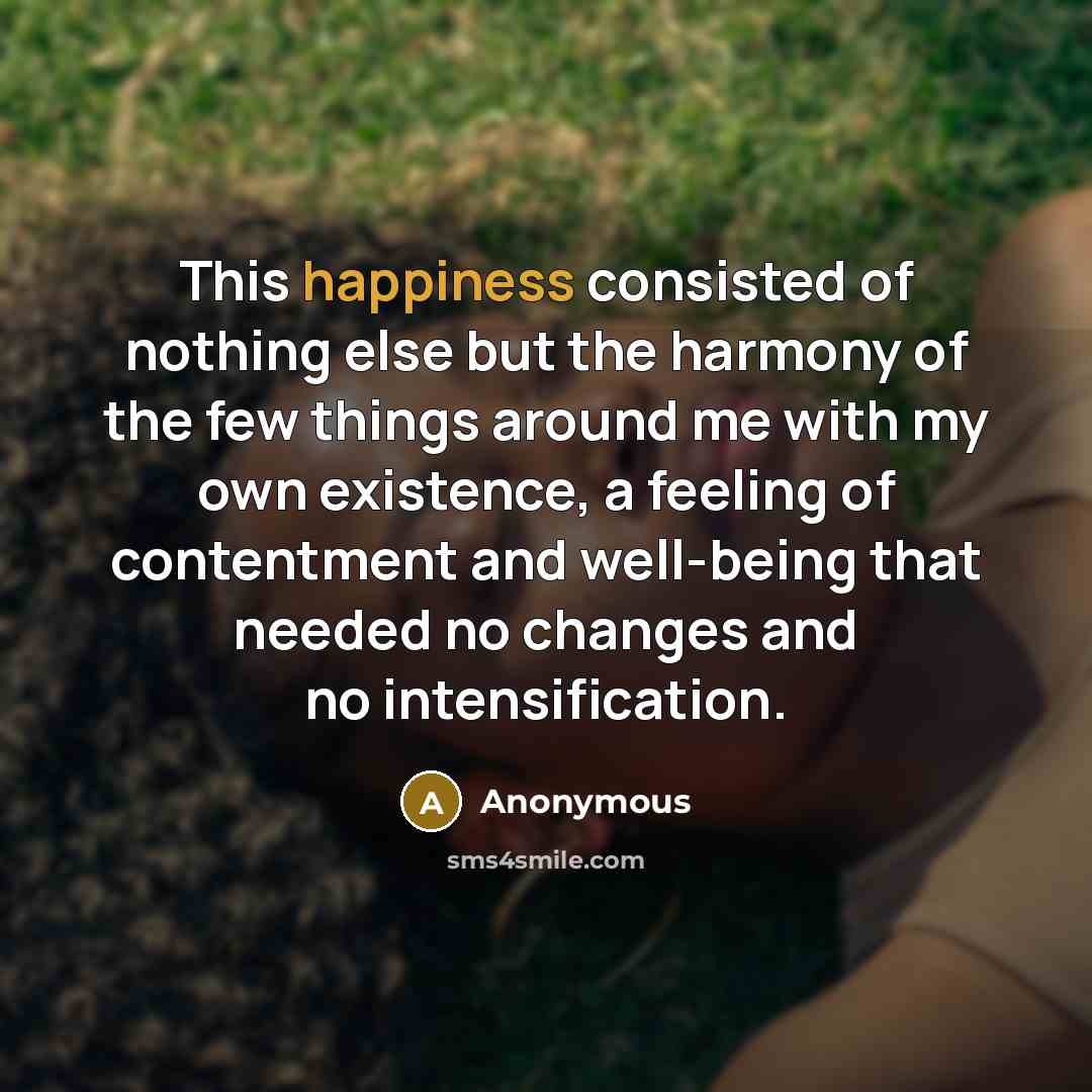 “This happiness consisted of nothing else but the harmony of the few things around me with my own existence, a feeling of contentment and well-being that needed no changes and no intensification.” quote by Anonymous