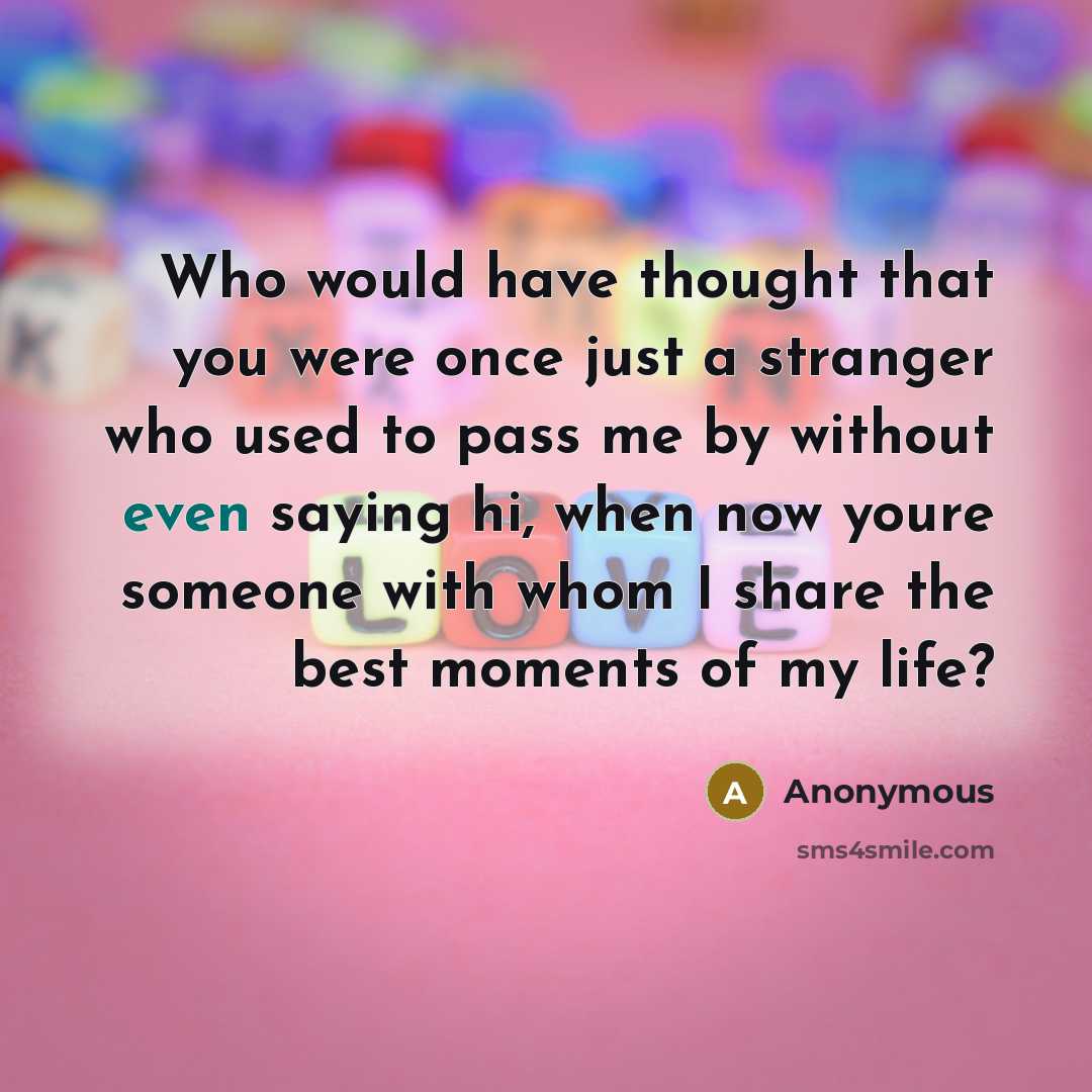 “Who would have thought that you were once just a stranger who used to pass me by without even saying hi, when now youre someone with whom I share the best moments of my life?” quote by Anonymous