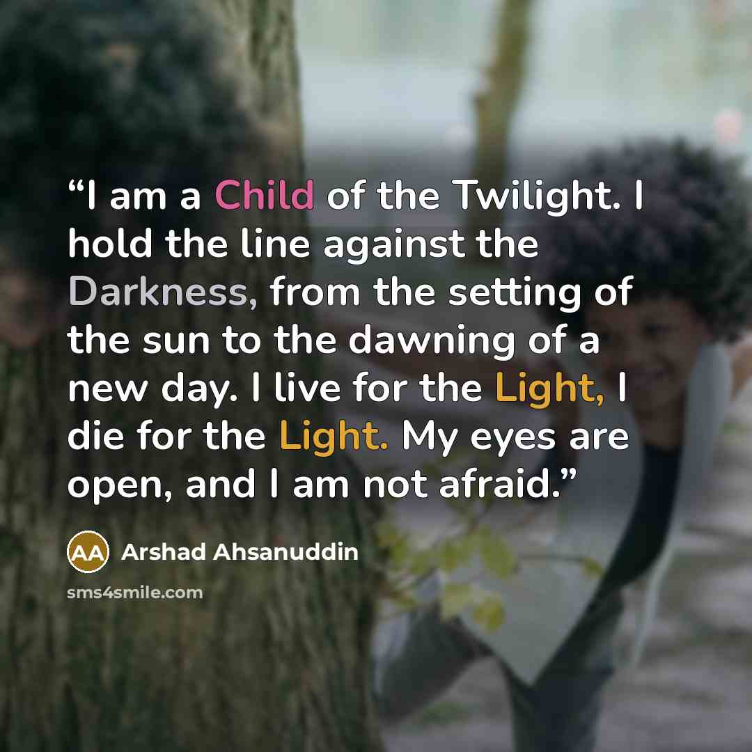 “I am a Child of the Twilight. I hold the line against the Darkness, from the setting of the sun to the dawning of a new day. I live for the Light, I die for the Light. My eyes are open, and I am not afraid.” quote by Arshad Ahsanuddin