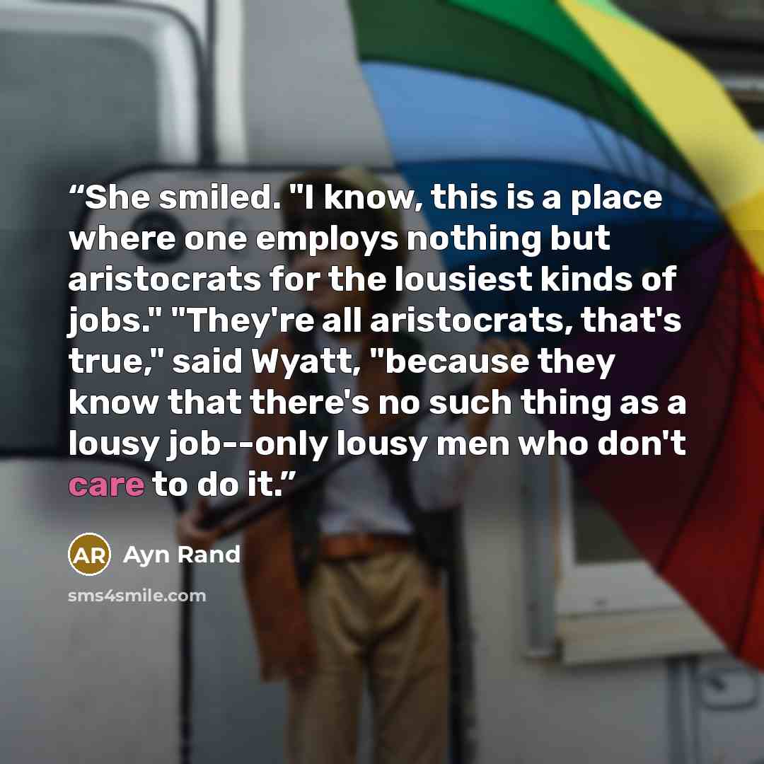 “She smiled. "I know, this is a place where one employs nothing but aristocrats for the lousiest kinds of jobs." "They're all aristocrats, that's true," said Wyatt, "because they know that there's no such thing as a lousy job--only lousy men who don't care to do it.” quote by Ayn Rand