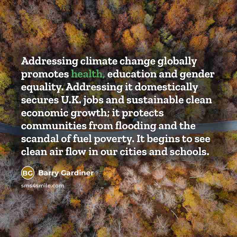 “Addressing climate change globally promotes health, education and gender equality. Addressing it domestically secures U.K. jobs and sustainable clean economic growth; it protects communities from flooding and the scandal of fuel poverty. It begins to see clean air flow in our cities and schools.” quote by Barry Gardiner