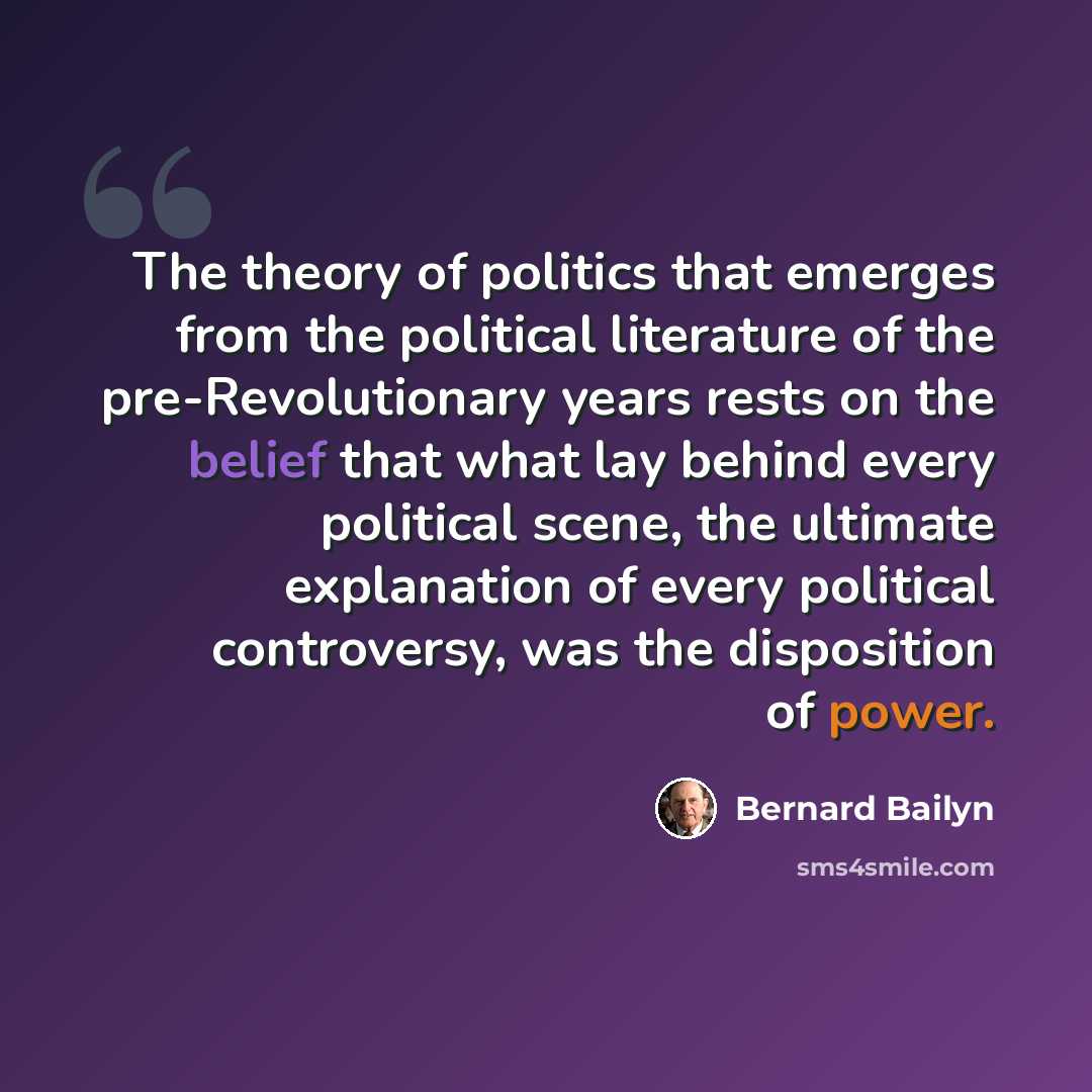 “The theory of politics that emerges from the political literature of the pre-Revolutionary years rests on the belief that what lay behind every political scene, the ultimate explanation of every political controversy, was the disposition of power.” quote by Bernard Bailyn
