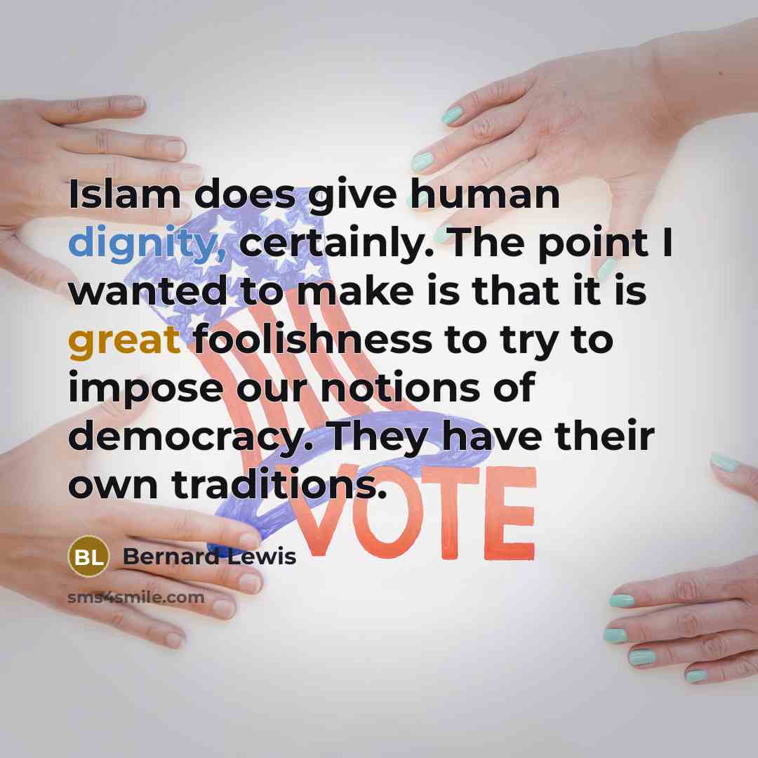 “Islam does give human dignity, certainly. The point I wanted to make is that it is great foolishness to try to impose our notions of democracy. They have their own traditions.” quote by Bernard Lewis