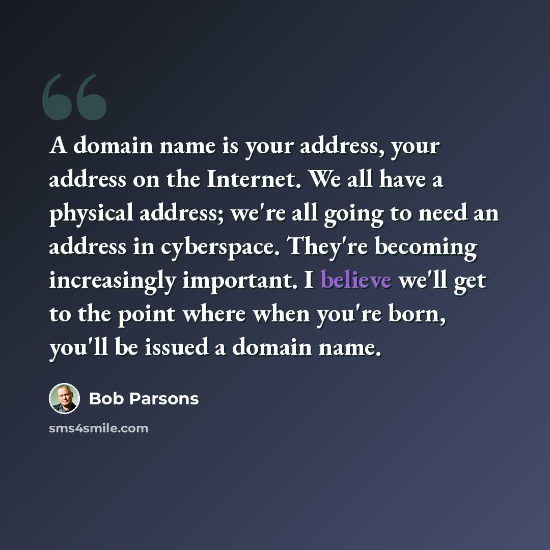 “A domain name is your address, your address on the Internet. We all have a physical address; we're all going to need an address in cyberspace. They're becoming increasingly important. I believe we'll get to the point where when you're born, you'll be issued a domain name.” quote by Bob Parsons