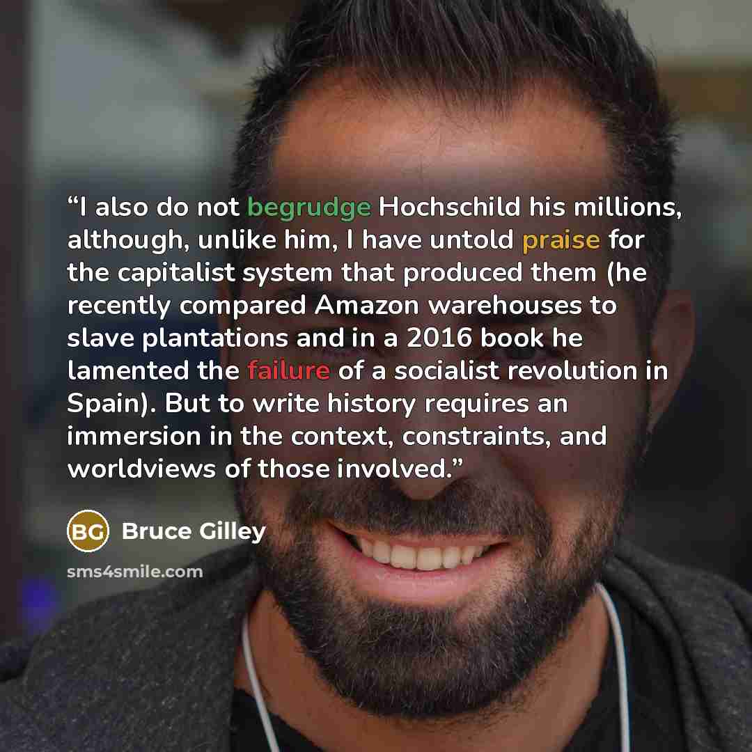 “I also do not begrudge Hochschild his millions, although, unlike him, I have untold praise for the capitalist system that produced them (he recently compared Amazon warehouses to slave plantations and in a 2016 book he lamented the failure of a socialist revolution in Spain). But to write history…” quote by Bruce Gilley