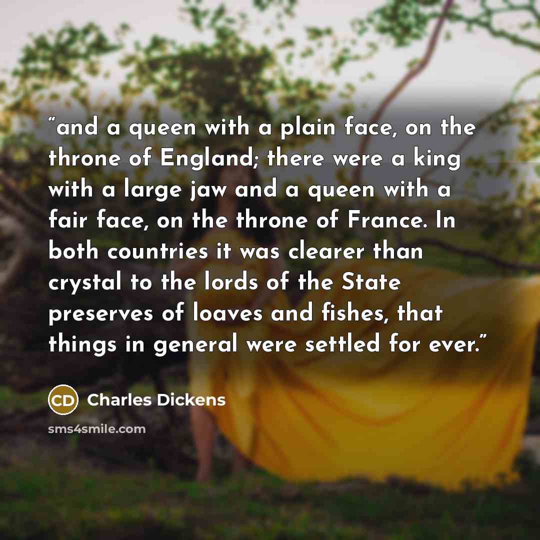 “and a queen with a plain face, on the throne of England; there were a king with a large jaw and a queen with a fair face, on the throne of France. In both countries it was clearer than crystal to the lords of the State preserves of loaves and fishes, that things in general were settled for ever.” quote by Charles Dickens