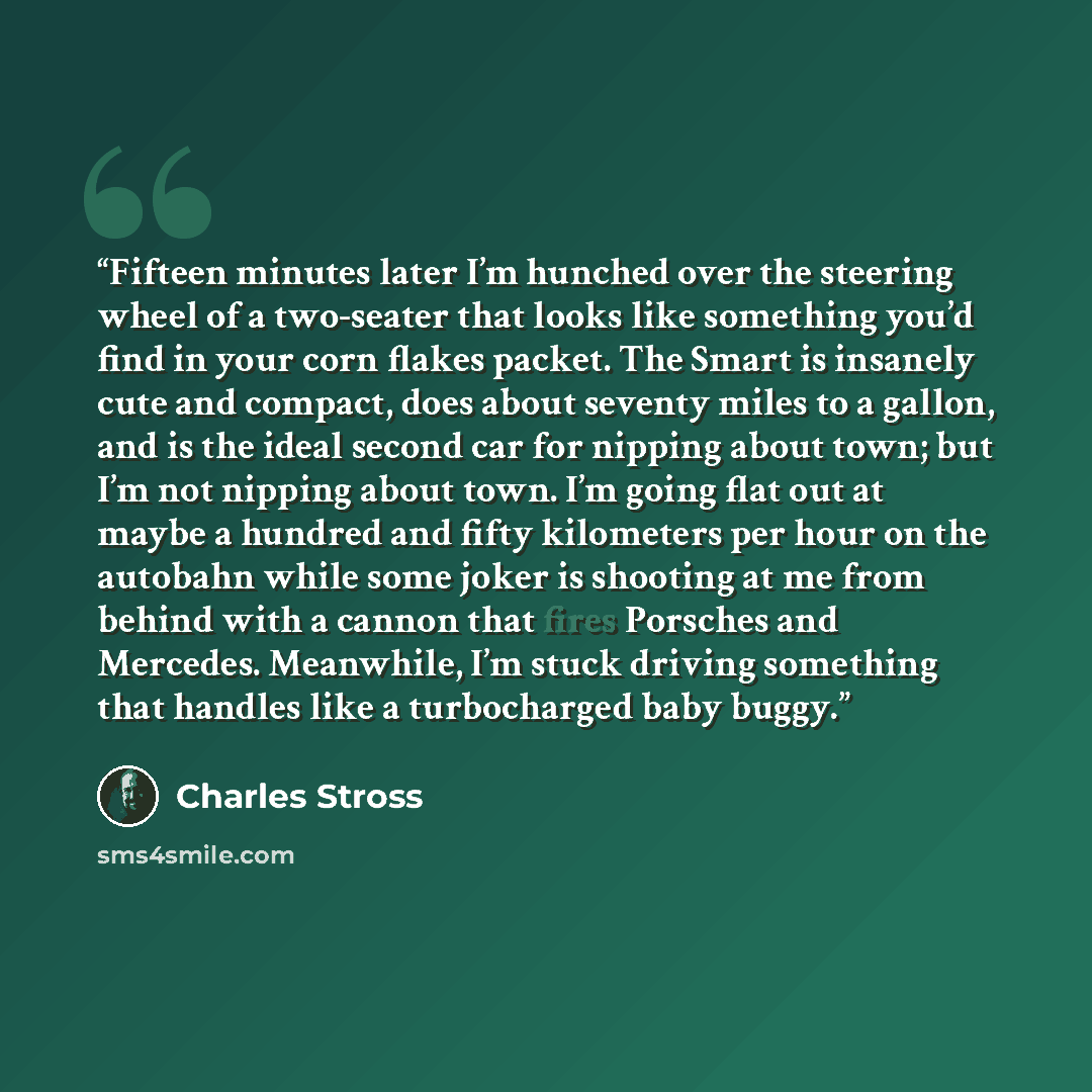 “Fifteen minutes later I’m hunched over the steering wheel of a two-seater that looks like something you’d find in your corn flakes packet. The Smart is insanely cute and compact, does about seventy miles to a gallon, and is the ideal second car for nipping about town; but I’m not nipping about…” quote by Charles Stross