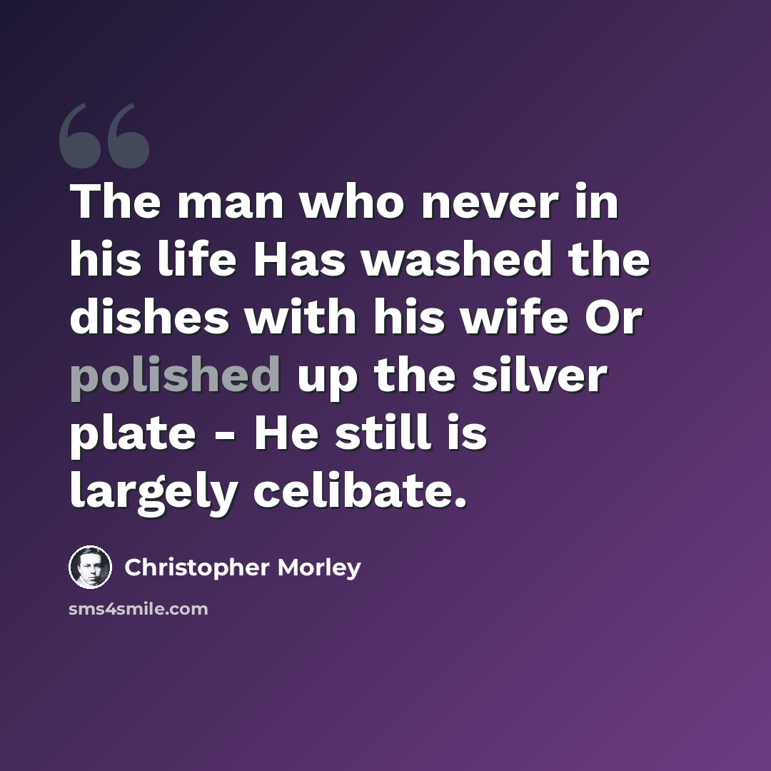 “The man who never in his life Has washed the dishes with his wife Or polished up the silver plate - He still is largely celibate.” quote by Christopher Morley