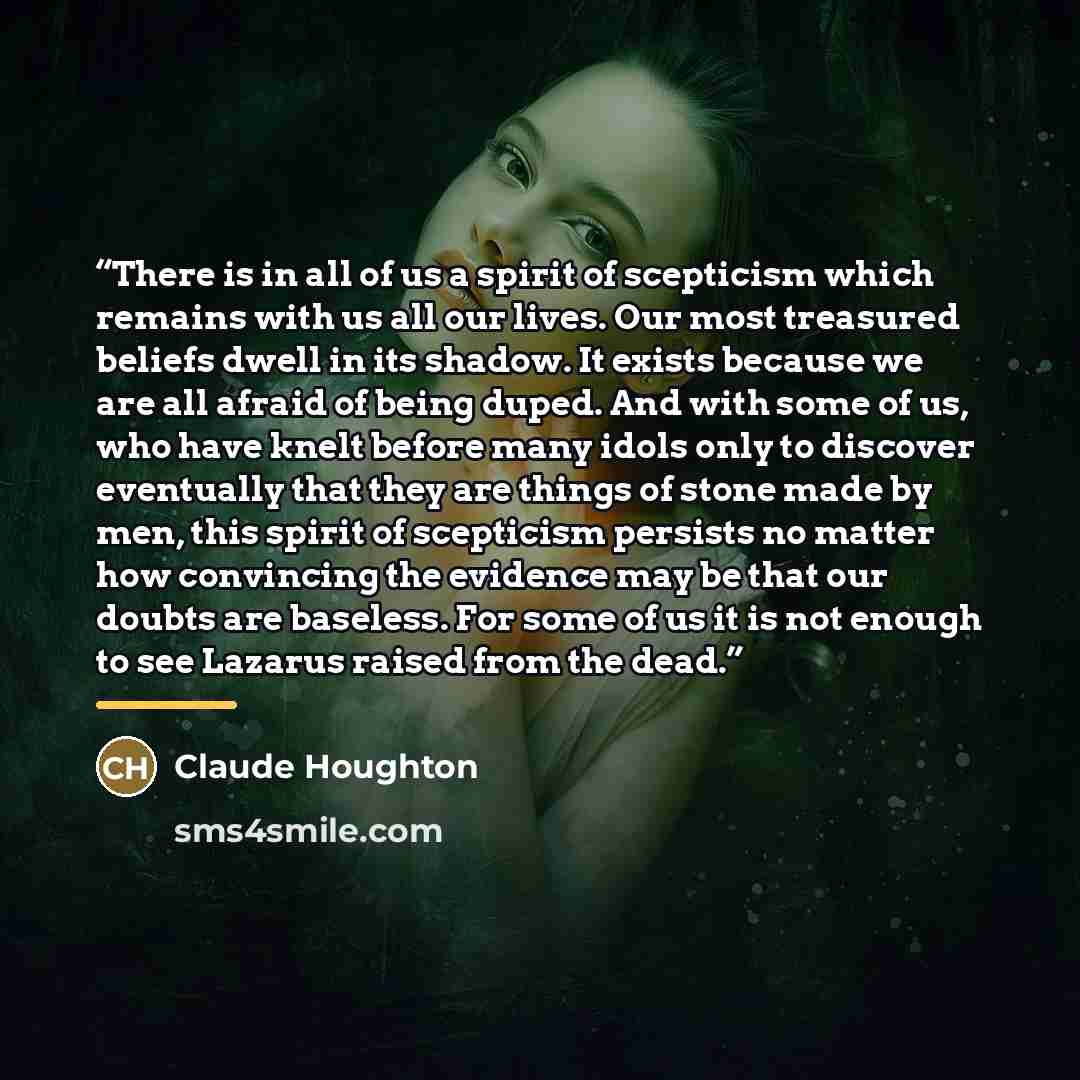 “There is in all of us a spirit of scepticism which remains with us all our lives. Our most treasured beliefs dwell in its shadow. It exists because we are all afraid of being duped. And with some of us, who have knelt before many idols only to discover eventually that they are things of stone made…” quote by Claude Houghton