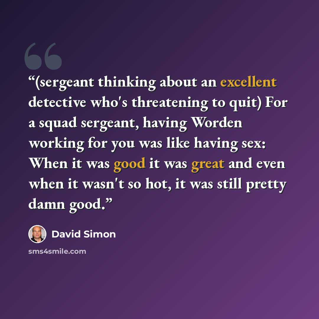 “(sergeant thinking about an excellent detective who's threatening to quit) For a squad sergeant, having Worden working for you was like having sex: When it was good it was great and even when it wasn't so hot, it was still pretty damn good.” quote by David Simon