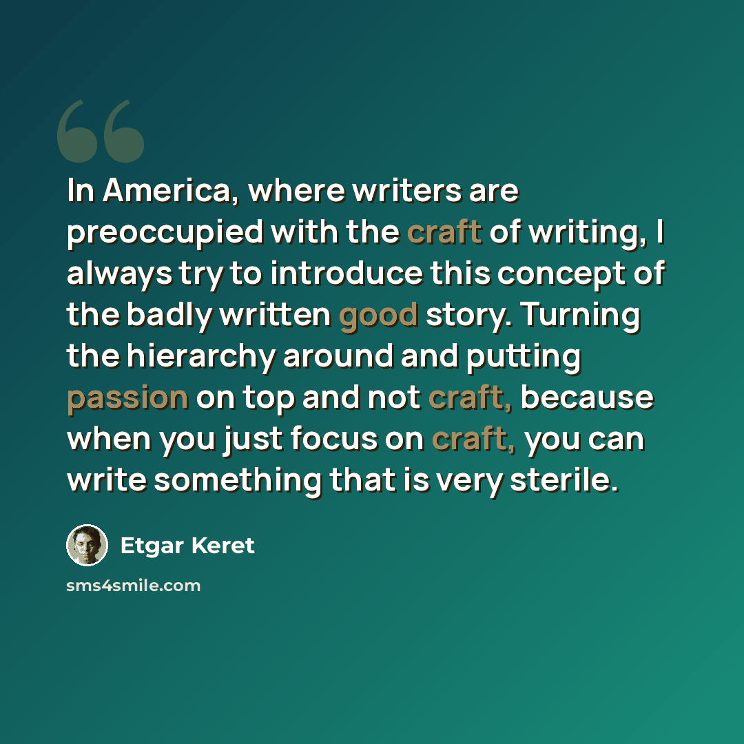 “In America, where writers are preoccupied with the craft of writing, I always try to introduce this concept of the badly written good story. Turning the hierarchy around and putting passion on top and not craft, because when you just focus on craft, you can write something that is very sterile.” quote by Etgar Keret