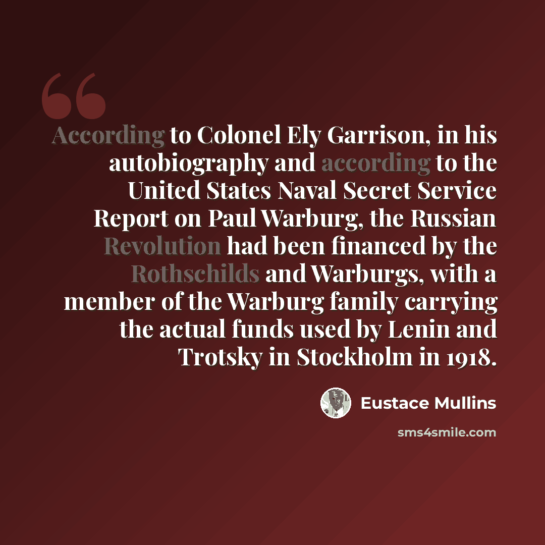 “According to Colonel Ely Garrison, in his autobiography and according to the United States Naval Secret Service Report on Paul Warburg, the Russian Revolution had been financed by the Rothschilds and Warburgs, with a member of the Warburg family carrying the actual funds used by Lenin and Trotsky…” quote by Eustace Mullins