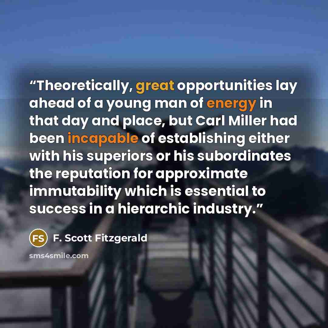 “Theoretically, great opportunities lay ahead of a young man of energy in that day and place, but Carl Miller had been incapable of establishing either with his superiors or his subordinates the reputation for approximate immutability which is essential to success in a hierarchic industry.” quote by F. Scott Fitzgerald