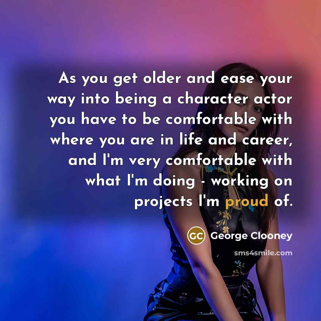 “As you get older and ease your way into being a character actor you have to be comfortable with where you are in life and career, and I'm very comfortable with what I'm doing - working on projects I'm proud of.” quote by George Clooney