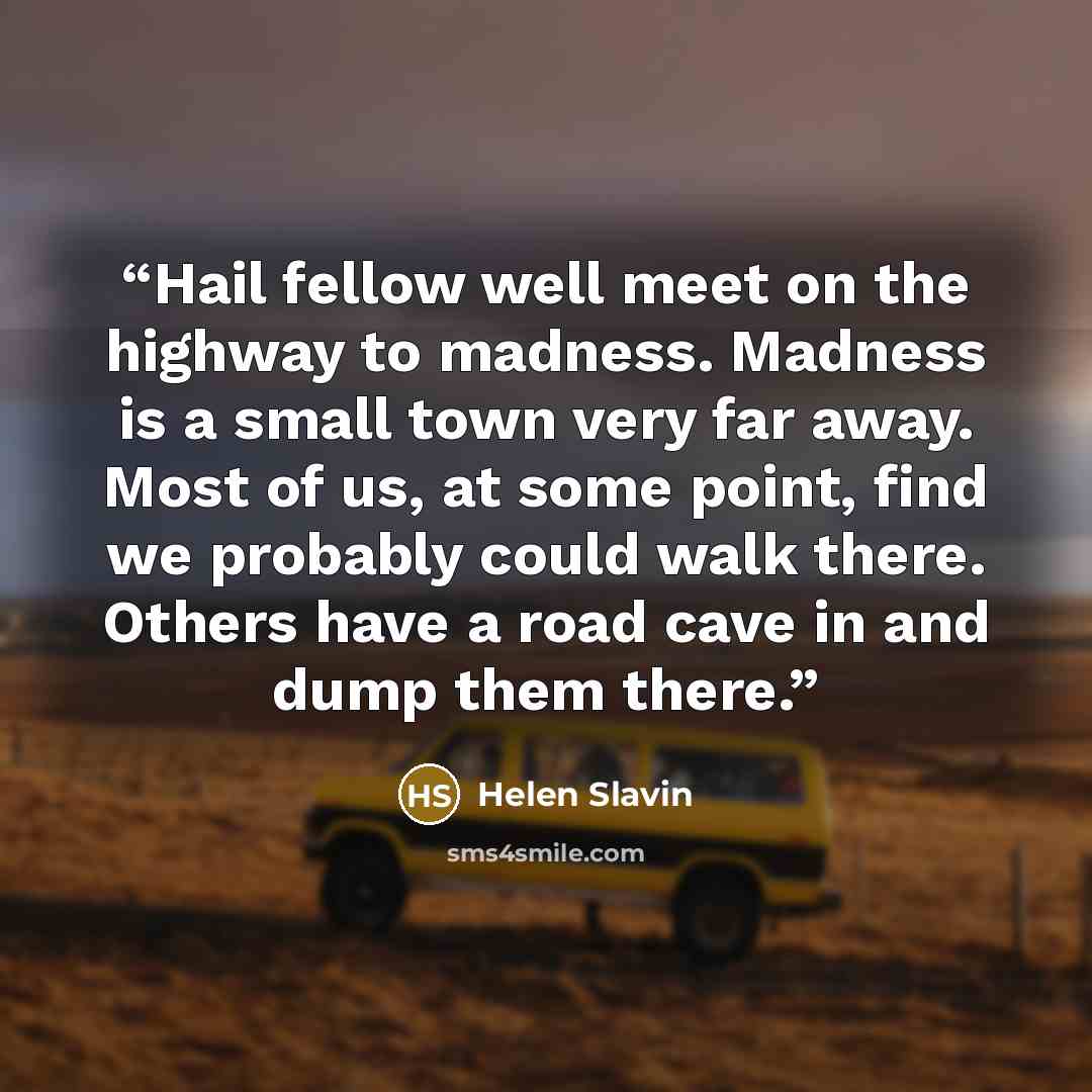 “Hail fellow well meet on the highway to madness. Madness is a small town very far away. Most of us, at some point, find we probably could walk there. Others have a road cave in and dump them there.” quote by Helen Slavin