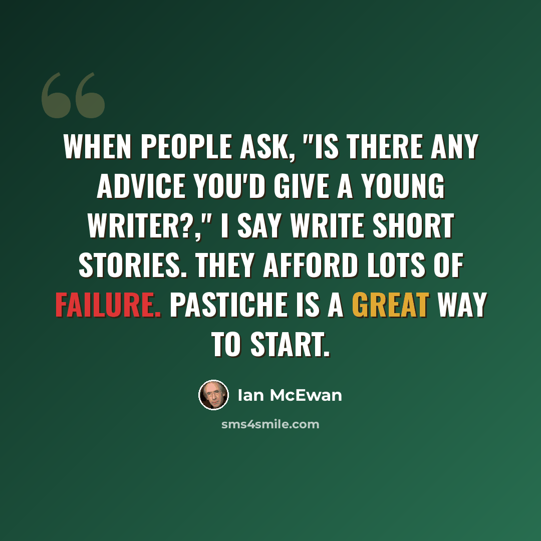 “When people ask, "Is there any advice you'd give a young writer?," I say write short stories. They afford lots of failure. Pastiche is a great way to start.” quote by Ian Mcewan