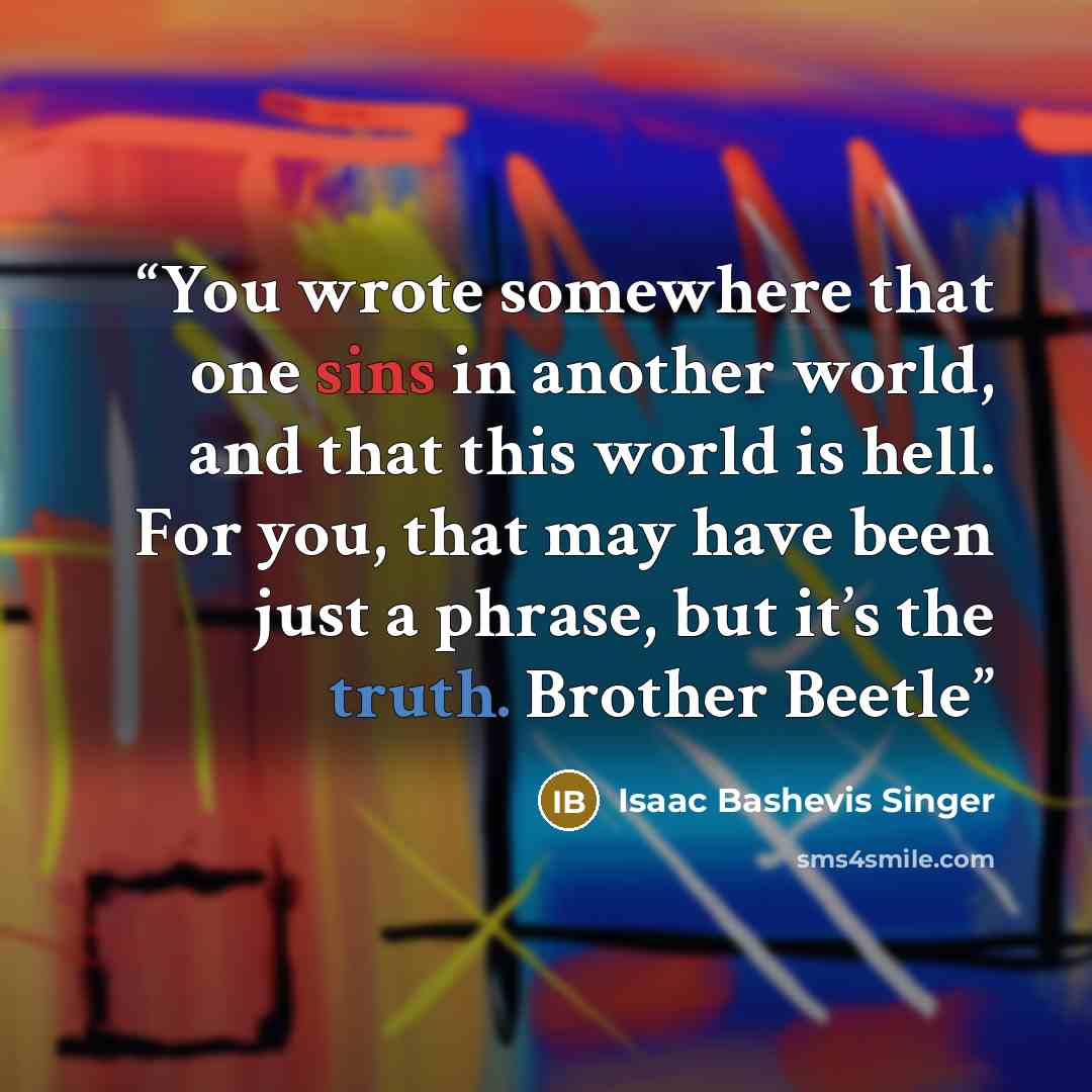 “You wrote somewhere that one sins in another world, and that this world is hell. For you, that may have been just a phrase, but it’s the truth. Brother Beetle” quote by Isaac Bashevis Singer