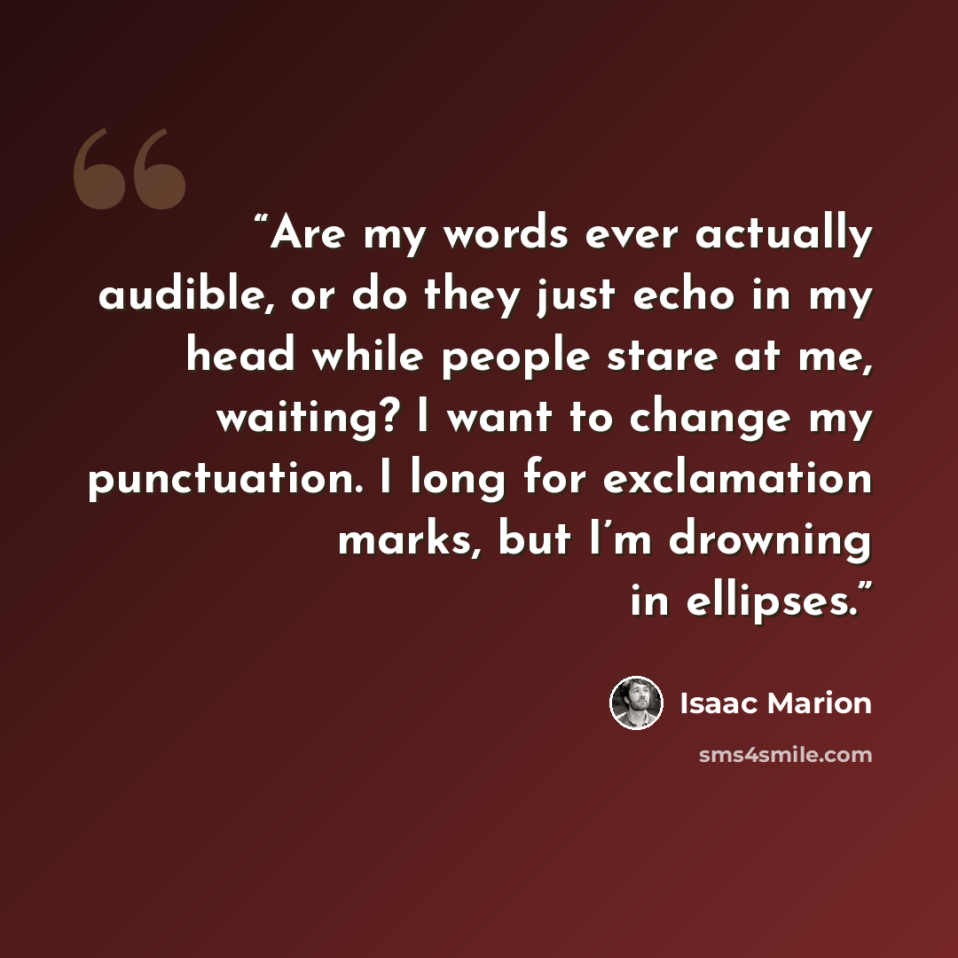 “Are my words ever actually audible, or do they just echo in my head while people stare at me, waiting? I want to change my punctuation. I long for exclamation marks, but I’m drowning in ellipses.” quote by Isaac Marion