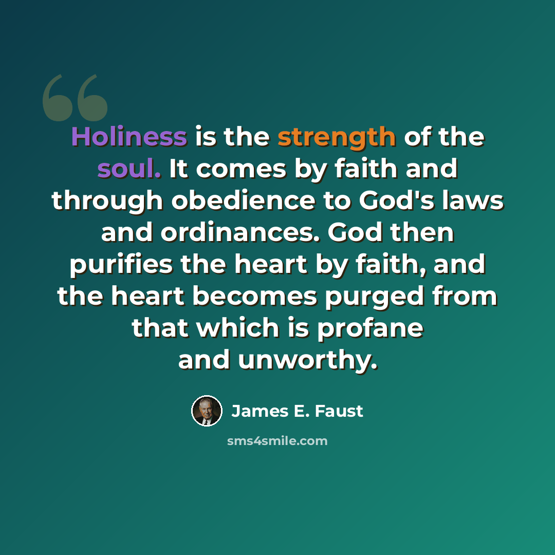 “Holiness is the strength of the soul. It comes by faith and through obedience to God's laws and ordinances. God then purifies the heart by faith, and the heart becomes purged from that which is profane and unworthy.” quote by James E. Faust