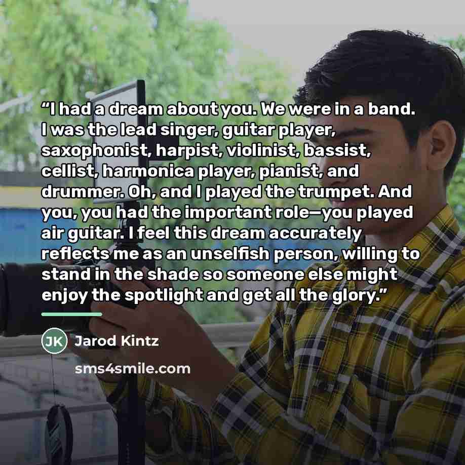 “I had a dream about you. We were in a band. I was the lead singer, guitar player, saxophonist, harpist, violinist, bassist, cellist, harmonica player, pianist, and drummer. Oh, and I played the trumpet. And you, you had the important role—you played air guitar. I feel this dream accurately…” quote by Jarod Kintz
