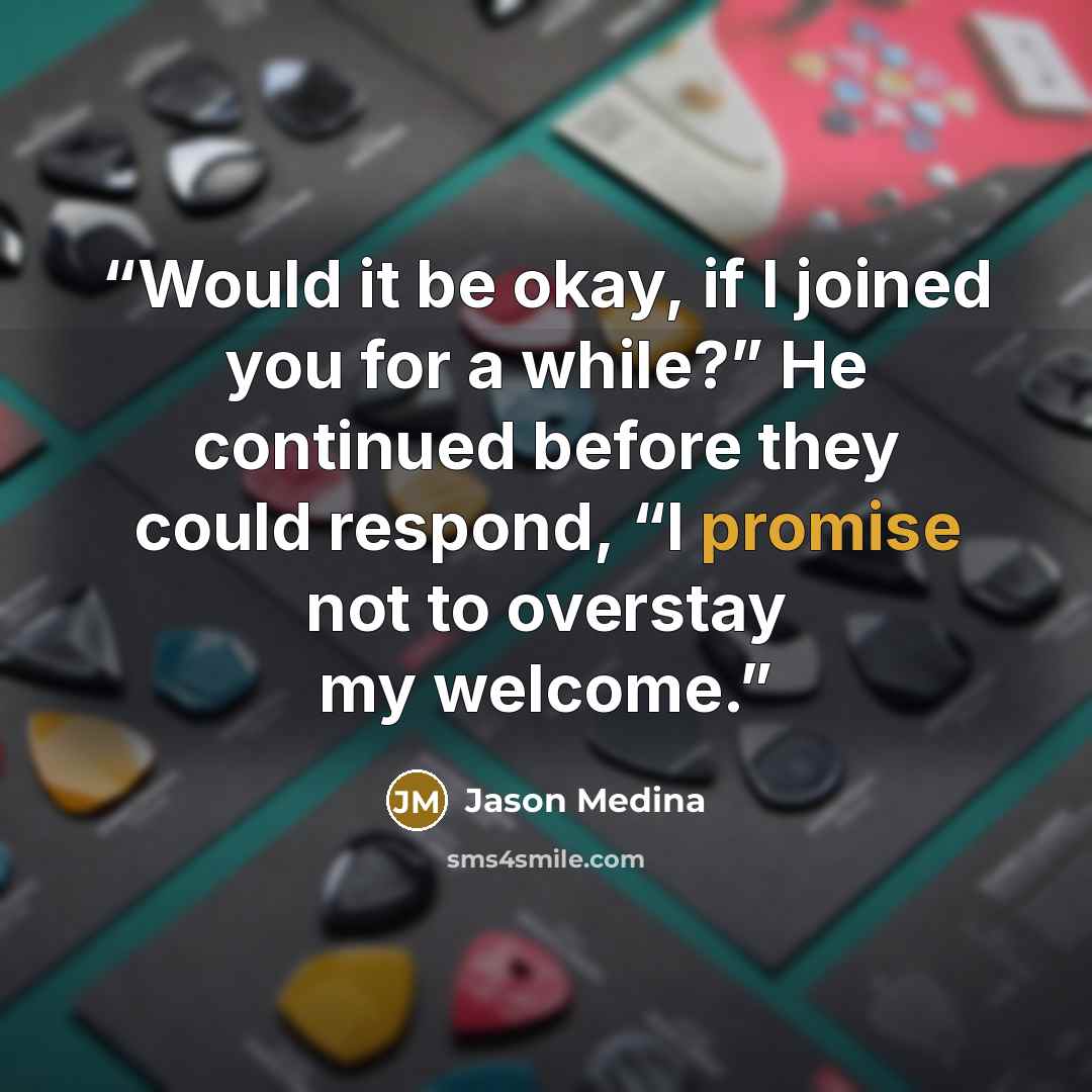 “Would it be okay, if I joined you for a while?” He continued before they could respond, “I promise not to overstay my welcome.” quote by Jason Medina