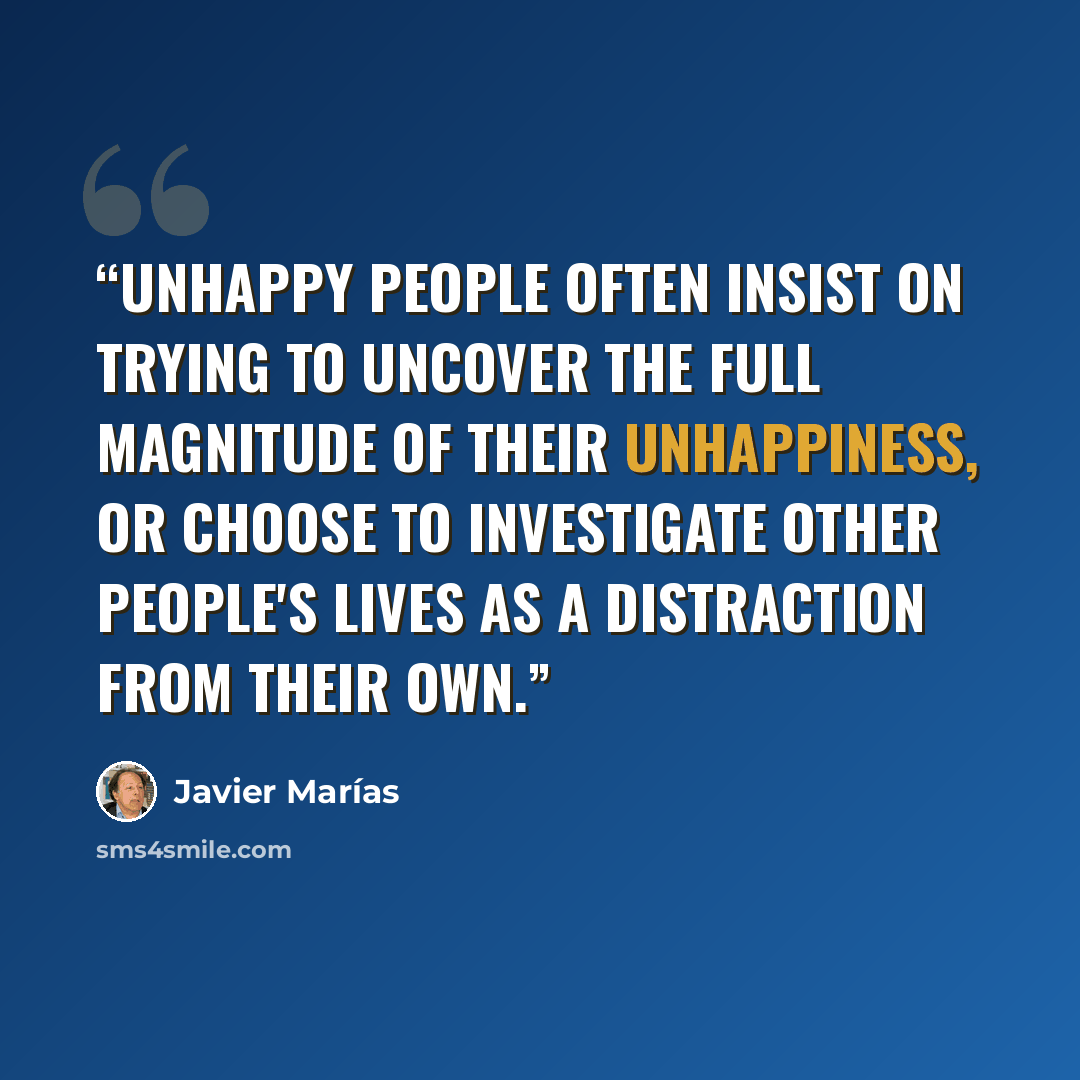 “Unhappy people often insist on trying to uncover the full magnitude of their unhappiness, or choose to investigate other people's lives as a distraction from their own.” quote by Javier Marías