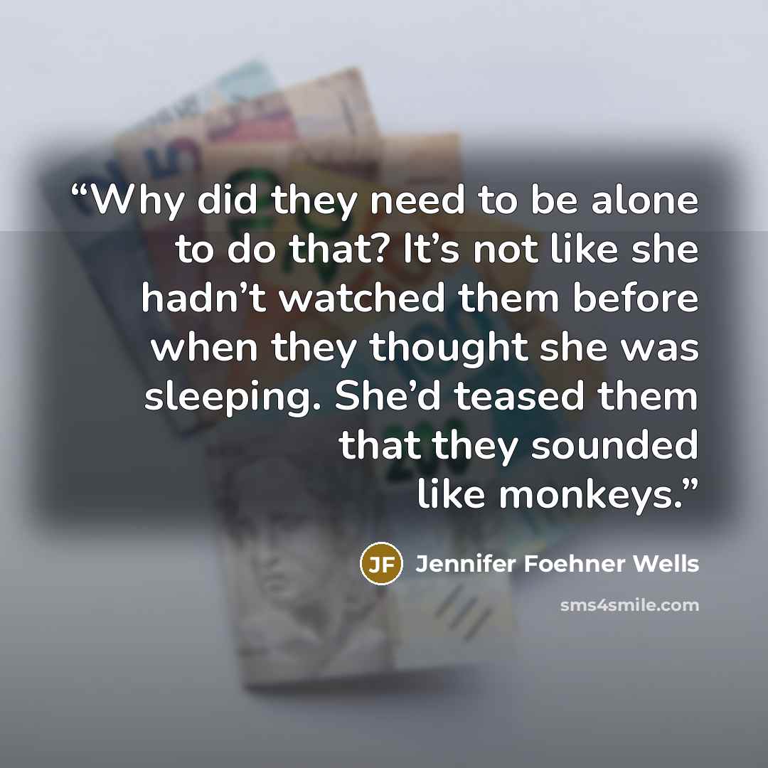 “Why did they need to be alone to do that? It’s not like she hadn’t watched them before when they thought she was sleeping. She’d teased them that they sounded like monkeys.” quote by Jennifer Foehner Wells