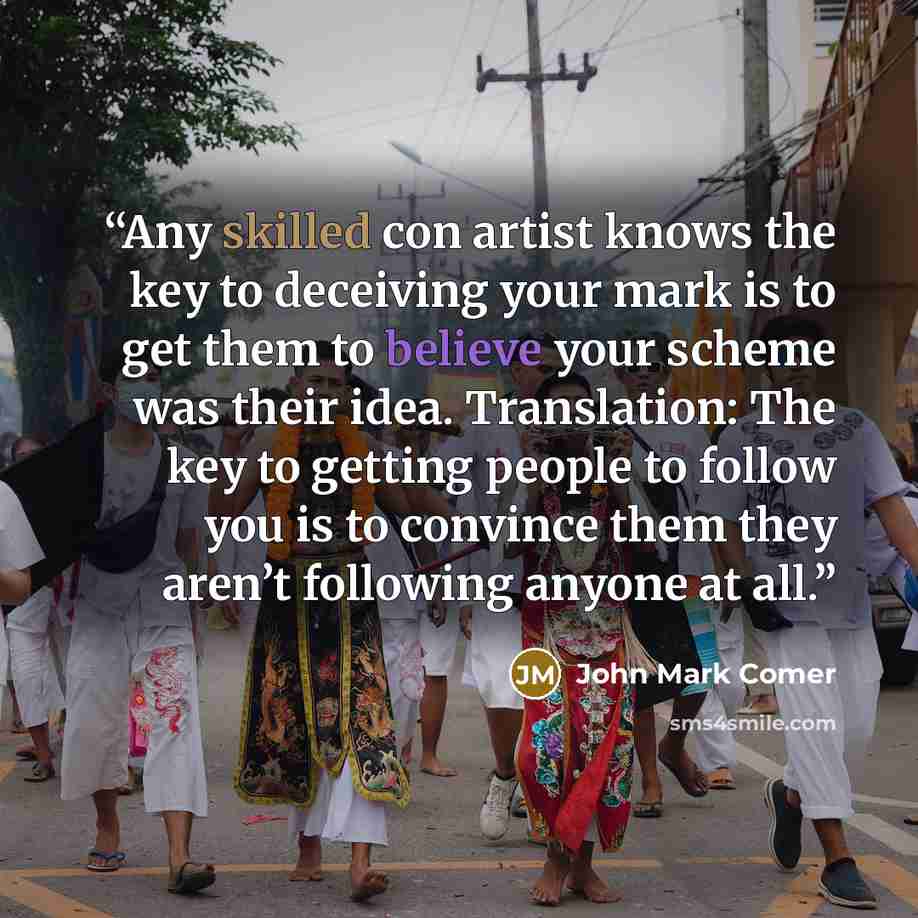 “Any skilled con artist knows the key to deceiving your mark is to get them to believe your scheme was their idea. Translation: The key to getting people to follow you is to convince them they aren’t following anyone at all.” quote by John Mark Comer