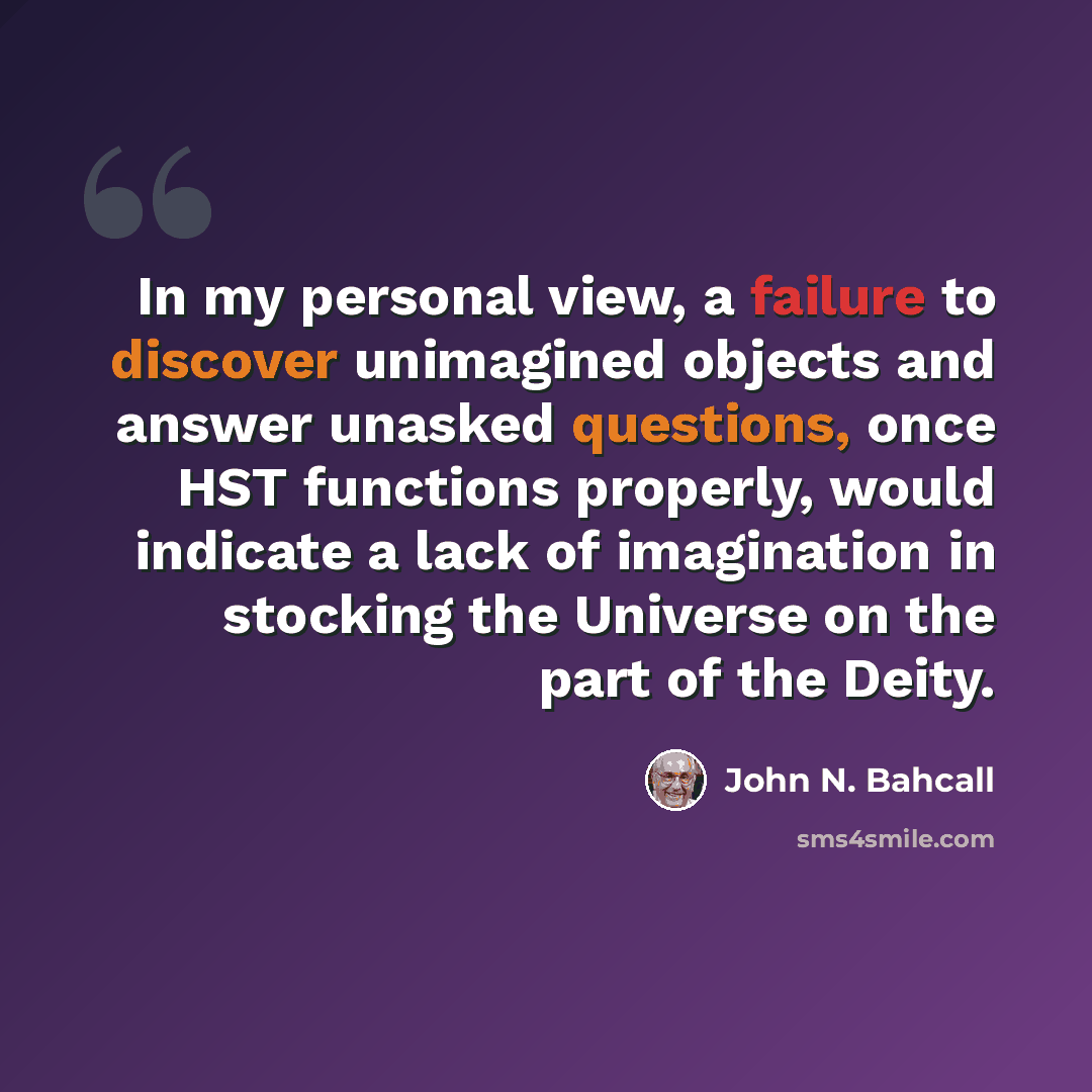 “In my personal view, a failure to discover unimagined objects and answer unasked questions, once HST functions properly, would indicate a lack of imagination in stocking the Universe on the part of the Deity.” quote by John N. Bahcall