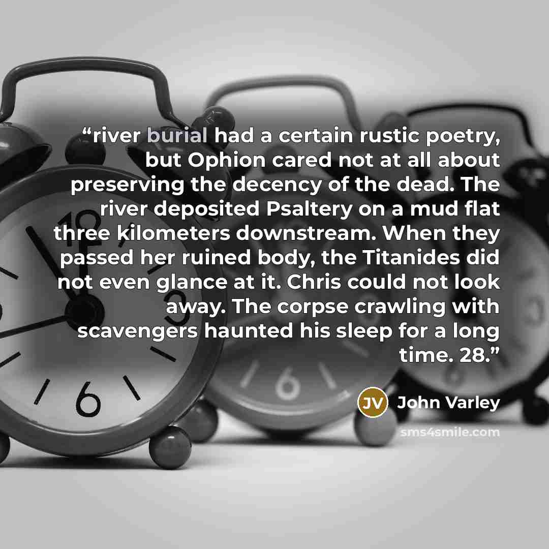 “river burial had a certain rustic poetry, but Ophion cared not at all about preserving the decency of the dead. The river deposited Psaltery on a mud flat three kilometers downstream. When they passed her ruined body, the Titanides did not even glance at it. Chris could not look away. The corpse…” quote by John Varley