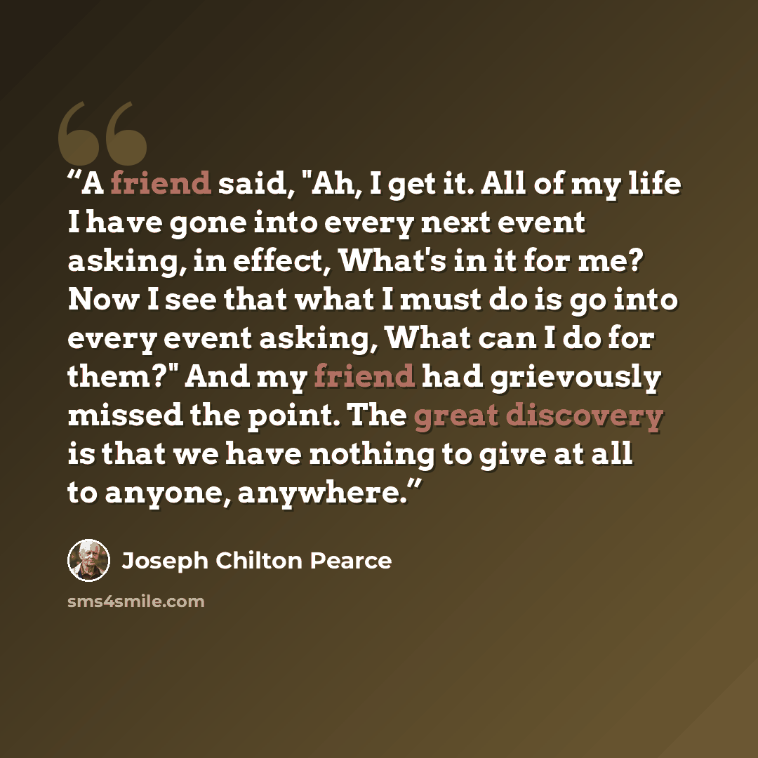 “A friend said, "Ah, I get it. All of my life I have gone into every next event asking, in effect, What's in it for me? Now I see that what I must do is go into every event asking, What can I do for them?" And my friend had grievously missed the point. The great discovery is that we have nothing to…” quote by Joseph Chilton Pearce