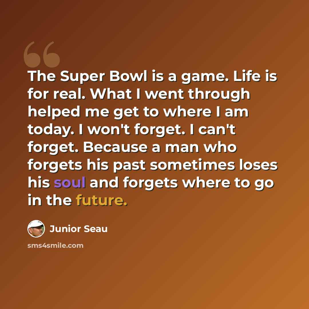 “The Super Bowl is a game. Life is for real. What I went through helped me get to where I am today. I won't forget. I can't forget. Because a man who forgets his past sometimes loses his soul and forgets where to go in the future.” quote by Junior Seau