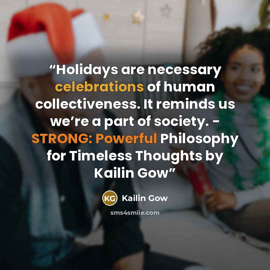 “Holidays are necessary celebrations of human collectiveness. It reminds us we’re a part of society. - STRONG: Powerful Philosophy for Timeless Thoughts by Kailin Gow” quote by Kailin Gow