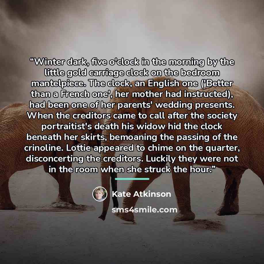 “Winter dark, five o'clock in the morning by the little gold carriage clock on the bedroom mantelpiece. The clock, an English one ('Better than a French one', her mother had instructed), had been one of her parents' wedding presents. When the creditors came to call after the society portraitist's…” quote by Kate Atkinson